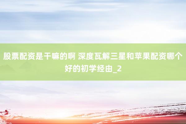 股票配资是干嘛的啊 深度瓦解三星和苹果配资哪个好的初学经由_2