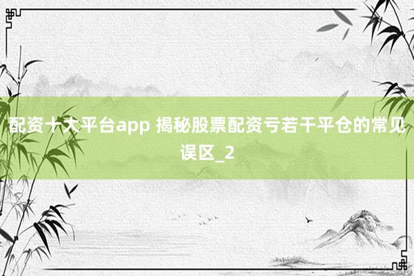 配资十大平台app 揭秘股票配资亏若干平仓的常见误区_2