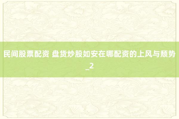 民间股票配资 盘货炒股如安在哪配资的上风与颓势_2
