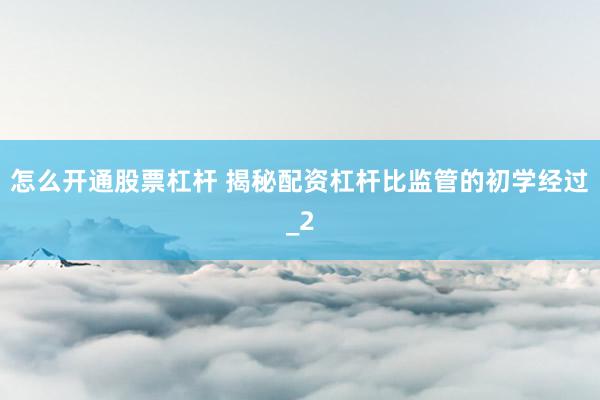 怎么开通股票杠杆 揭秘配资杠杆比监管的初学经过_2