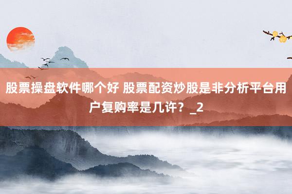 股票操盘软件哪个好 股票配资炒股是非分析平台用户复购率是几许？_2
