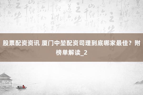 股票配资资讯 厦门中堃配资司理到底哪家最佳？附榜单解读_2