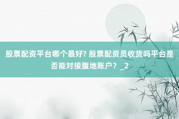 股票配资平台哪个最好? 股票配资员收货吗平台是否能对接腹地账户？_2