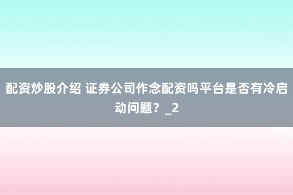 配资炒股介绍 证券公司作念配资吗平台是否有冷启动问题？_2