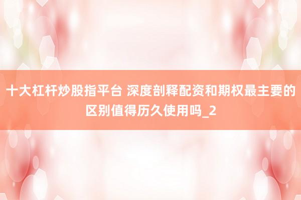 十大杠杆炒股指平台 深度剖释配资和期权最主要的区别值得历久使用吗_2