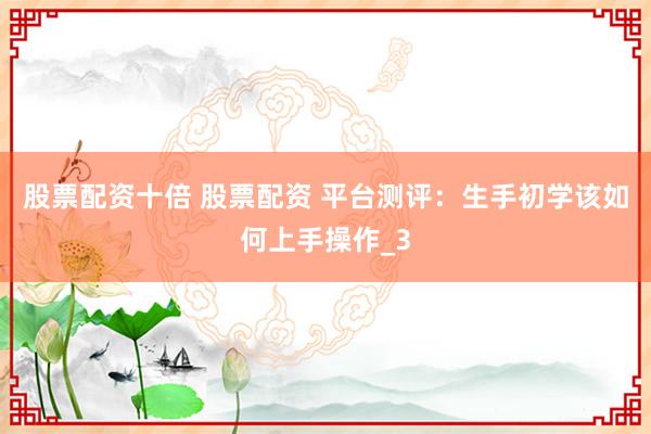 股票配资十倍 股票配资 平台测评：生手初学该如何上手操作_3