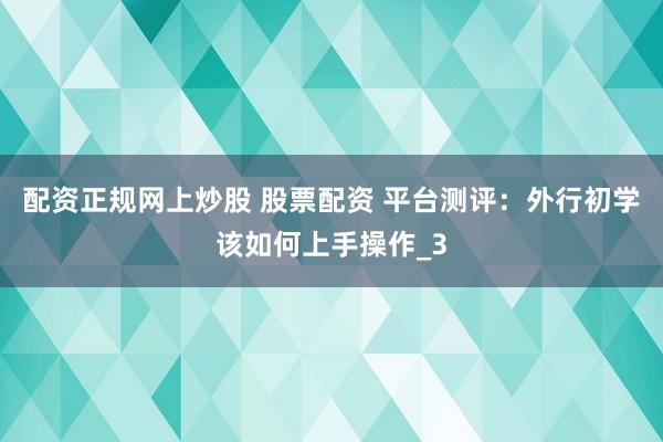 配资正规网上炒股 股票配资 平台测评：外行初学该如何上手操作_3