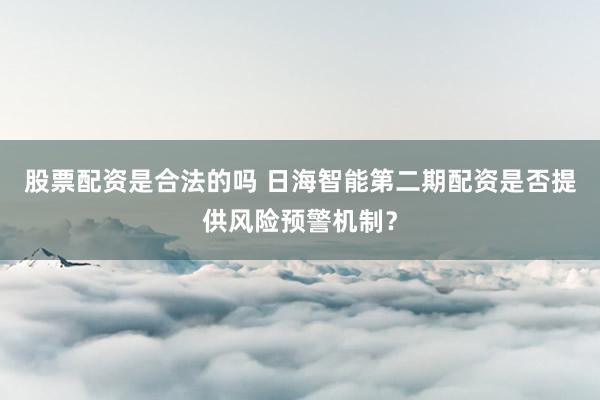 股票配资是合法的吗 日海智能第二期配资是否提供风险预警机制？