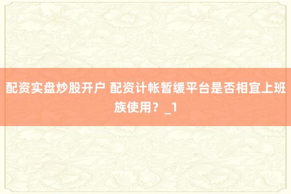 配资实盘炒股开户 配资计帐暂缓平台是否相宜上班族使用？_1
