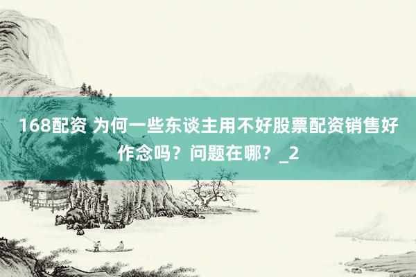 168配资 为何一些东谈主用不好股票配资销售好作念吗？问题在哪？_2