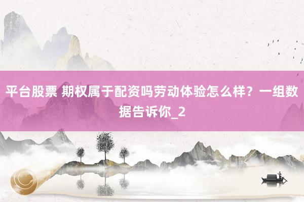 平台股票 期权属于配资吗劳动体验怎么样？一组数据告诉你_2
