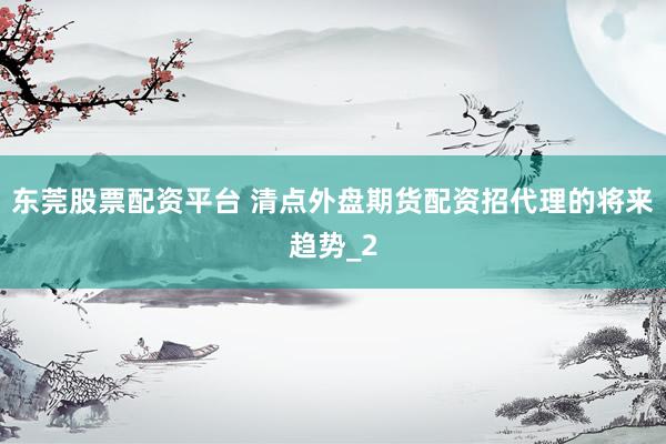 东莞股票配资平台 清点外盘期货配资招代理的将来趋势_2