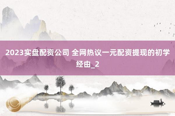 2023实盘配资公司 全网热议一元配资提现的初学经由_2