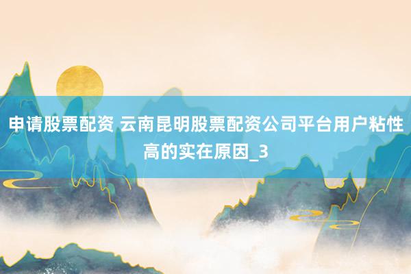 申请股票配资 云南昆明股票配资公司平台用户粘性高的实在原因_3