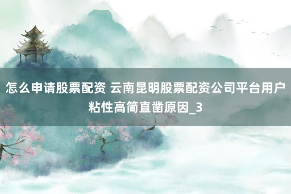 怎么申请股票配资 云南昆明股票配资公司平台用户粘性高简直凿原因_3