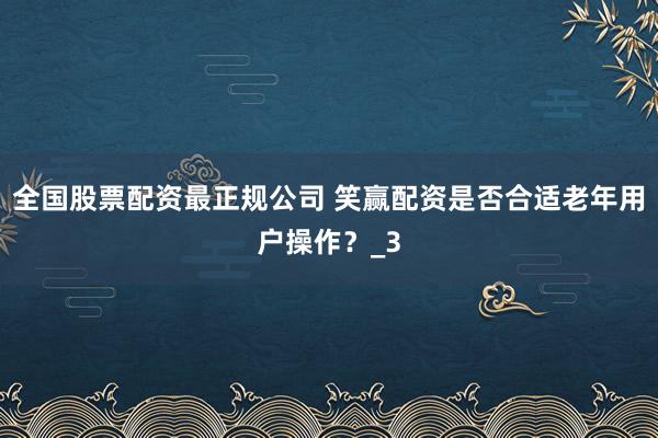 全国股票配资最正规公司 笑赢配资是否合适老年用户操作？_3