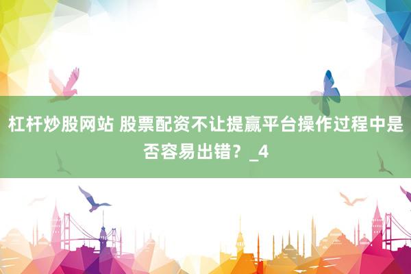 杠杆炒股网站 股票配资不让提赢平台操作过程中是否容易出错？_4