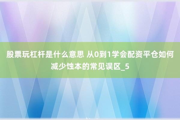 股票玩杠杆是什么意思 从0到1学会配资平仓如何减少蚀本的常见误区_5