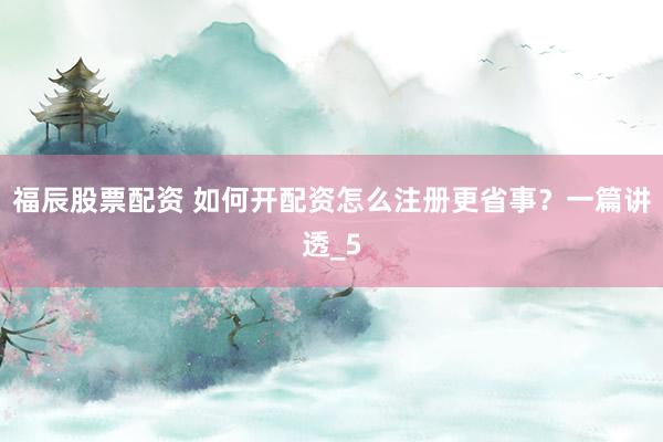 福辰股票配资 如何开配资怎么注册更省事？一篇讲透_5