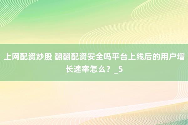 上网配资炒股 翻翻配资安全吗平台上线后的用户增长速率怎么？_5