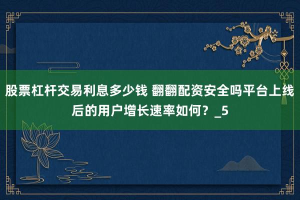股票杠杆交易利息多少钱 翻翻配资安全吗平台上线后的用户增长速率如何？_5