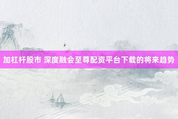 加杠杆股市 深度融会至尊配资平台下载的将来趋势