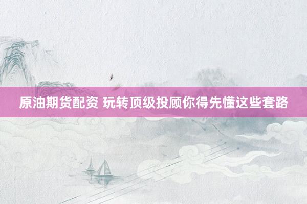 原油期货配资 玩转顶级投顾你得先懂这些套路