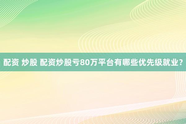 配资 炒股 配资炒股亏80万平台有哪些优先级就业？