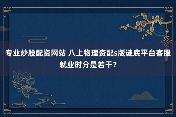 专业炒股配资网站 八上物理资配s版谜底平台客服就业时分是若干？