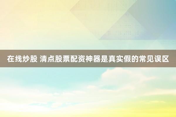 在线炒股 清点股票配资神器是真实假的常见误区