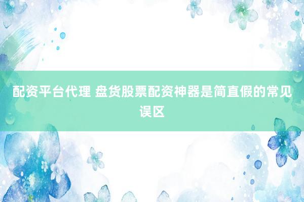 配资平台代理 盘货股票配资神器是简直假的常见误区