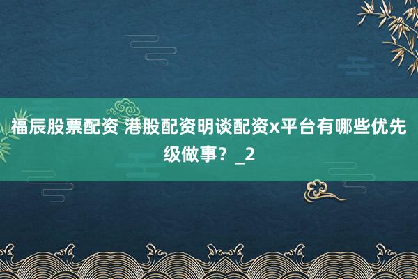 福辰股票配资 港股配资明谈配资x平台有哪些优先级做事？_2
