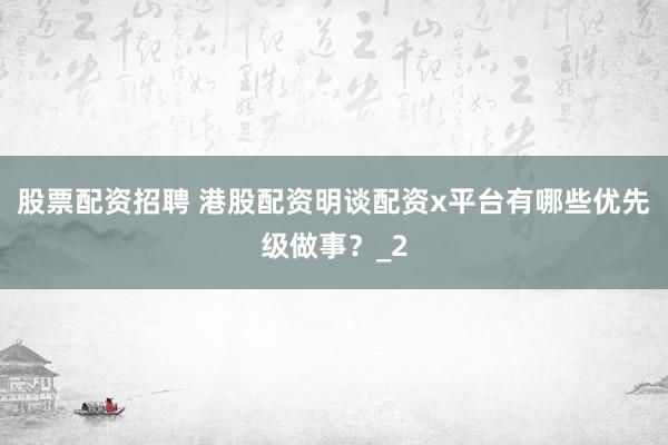 股票配资招聘 港股配资明谈配资x平台有哪些优先级做事？_2