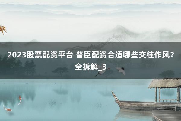 2023股票配资平台 普臣配资合适哪些交往作风？全拆解_3