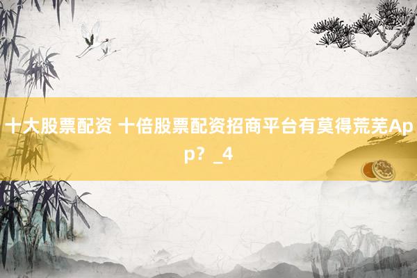 十大股票配资 十倍股票配资招商平台有莫得荒芜App？_4