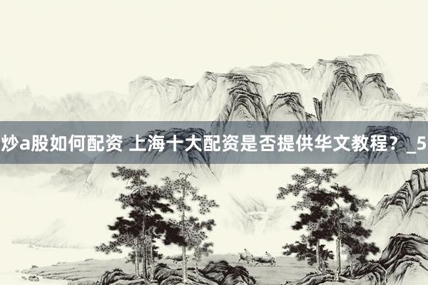 炒a股如何配资 上海十大配资是否提供华文教程？_5