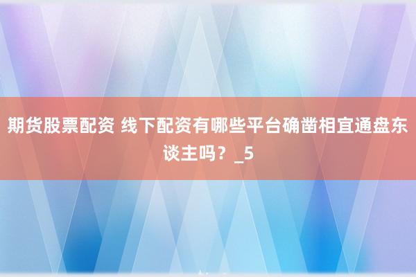 期货股票配资 线下配资有哪些平台确凿相宜通盘东谈主吗？_5