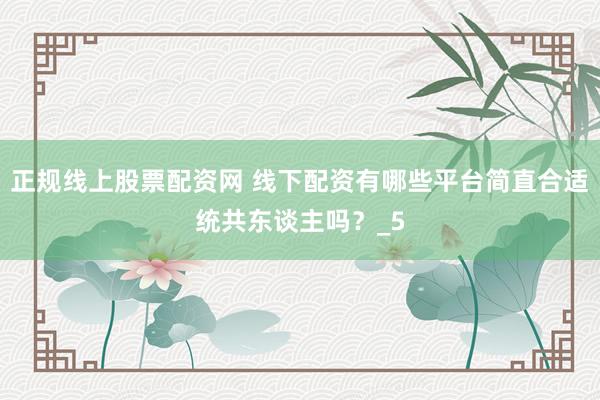 正规线上股票配资网 线下配资有哪些平台简直合适统共东谈主吗？_5