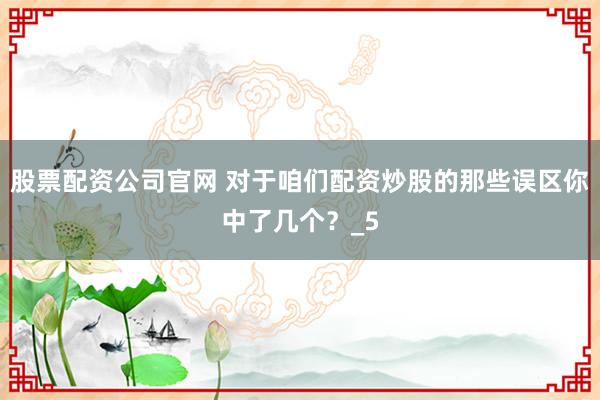 股票配资公司官网 对于咱们配资炒股的那些误区你中了几个？_5