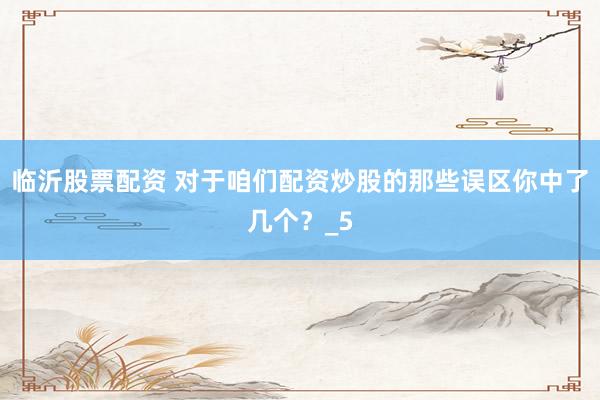 临沂股票配资 对于咱们配资炒股的那些误区你中了几个？_5