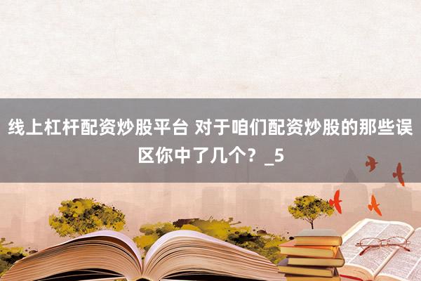 线上杠杆配资炒股平台 对于咱们配资炒股的那些误区你中了几个？_5