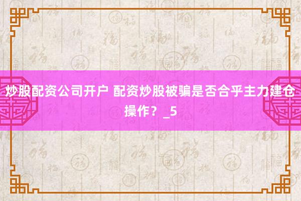 炒股配资公司开户 配资炒股被骗是否合乎主力建仓操作？_5
