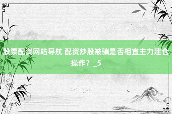 股票配资网站导航 配资炒股被骗是否相宜主力建仓操作？_5