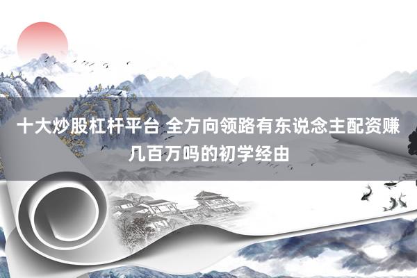 十大炒股杠杆平台 全方向领路有东说念主配资赚几百万吗的初学经由
