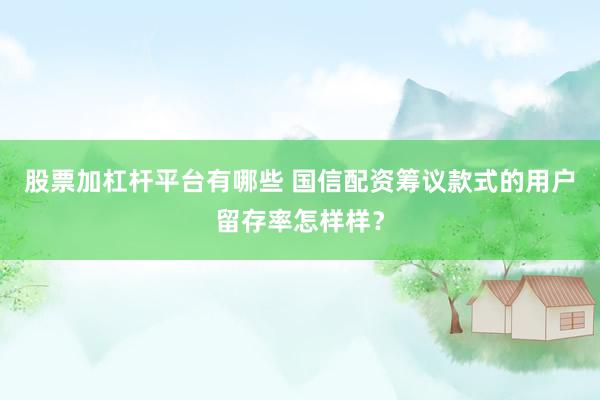 股票加杠杆平台有哪些 国信配资筹议款式的用户留存率怎样样？