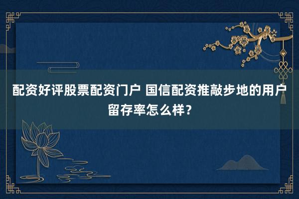 配资好评股票配资门户 国信配资推敲步地的用户留存率怎么样？
