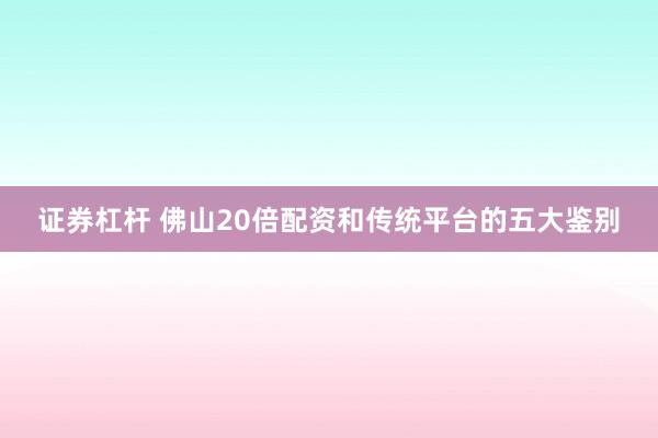 证券杠杆 佛山20倍配资和传统平台的五大鉴别