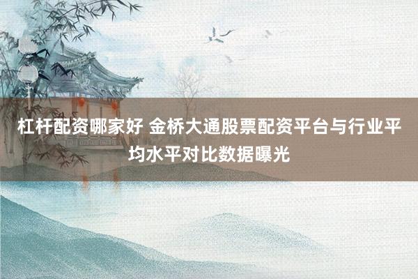 杠杆配资哪家好 金桥大通股票配资平台与行业平均水平对比数据曝光