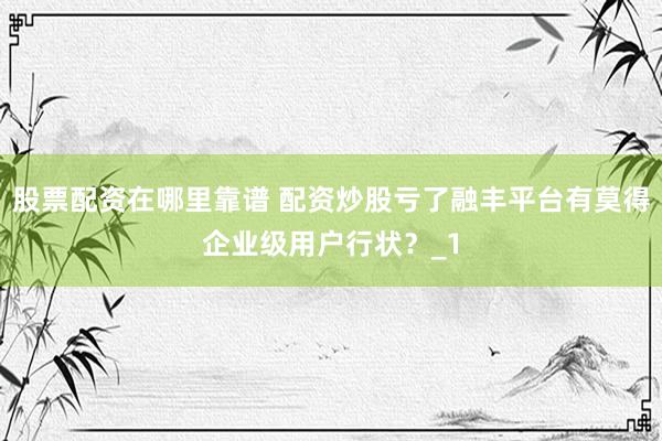 股票配资在哪里靠谱 配资炒股亏了融丰平台有莫得企业级用户行状？_1