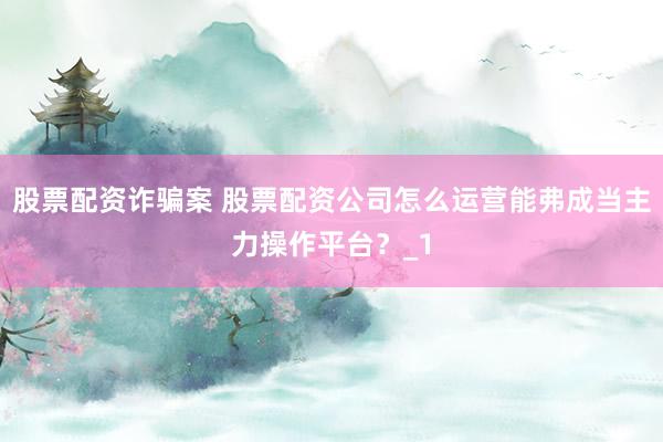 股票配资诈骗案 股票配资公司怎么运营能弗成当主力操作平台？_1